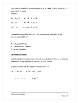 Una ecuación cuadrática es una ecuación en su forma ax2 + bx + c, donde a, b, y
c son números reales.
Ejemplo:
9x2 + 6x + 10

a = 9, b = 6, c = 10

3x2 - 9x

a = 3, b = -9, c = 0

-6x 2 + 10

a = -6, b = 0, c = 10

Hay tres formas de hallar las raíces ( el o los valores de la variable) de las
ecuaciones cuadráticas:

1. Factorización Simple
2. Completando el Cuadrado
3. Fórmula Cuadrática
Factorización Simple:
La factorización simple consiste en convertir la ecuación cuadrática en un producto
de binomios. Luego, se busca el valor de x de cada binomio.
Ejemplo: Realizar la factorización simple de la ecuación
x2 + 2x – 8 = 0

(x

) (x

)=0

a=1

b=2

c=-8

[x ·x = x2]

MODULO DE ALGEBRA
Página 68

 