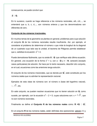 consecuencia, se puede concluir que:
Z
En lo sucesivo, cuando se haga referencia a los números racionales, a/b, c/d,..., se
entenderá que a, b, c, d,..., son números enteros y que los denominadores son
diferentes de cero.
Conjunto de los números irracionales.
En muchos temas de la geometría se plantea en general, problemas para cuya solución
el conjunto Q de los números racionales resulta insuficiente. Así, por ejemplo, al
considerar el problema de determinar el número x que mide la longitud de la diagonal
de un cuadrado cuyo lado sea la unidad, el teorema de Pitágoras permite establecer
que x, satisface la ecuación: x2 = 2.
Puede demostrarse fácilmente, que no existe X

Q que verifique esta última ecuación.

En general, una ecuación de la forma xn = a, con a

Q y n

N, carecerá (excepto

casos particulares) de solución. Se hace por lo tanto necesario, describir otro conjunto,
en el cual, ecuaciones como las anteriores tenga solución.
El conjunto de los números irracionales, que se denota por Q*, está constituido por los
números reales que no admiten la representación racional.
Ejemplos de esta clase de números son: el número e (base del logaritmo natural),
, etc.
En este conjunto, se pueden resolver ecuaciones que no tienen solución en Q, como
sucede, por ejemplo, con la ecuación x2 – 2 = 0, cuyas soluciones son: x =

, que

no son números racionales.
*

Finalmente se define el Conjunto R de los números reales como:

.

En el conjunto R de los números reales, están definidas dos operaciones: adición (+) y
MODULO DE ALGEBRA
Página 7

 