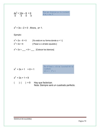 4x2 + 12x – 8 = 0
4
4
4
4

x2 + 3x – 2 = 0 Ahora, a= 1.
Ejemplo:
x2 + 2x – 8 = 0

[Ya está en su forma donde a = 1.]

x2 + 2x = 8

[ Pasar a c al lado opuesto.]

x2 + 2x + ___ = 8 + ___ [Colocar los blancos]

x2 + 2x + 1

=8+1

x2 + 2x + 1 = 9
(

) (

) =9

Hay que factorizar.
Nota: Siempre será un cuadrado perfecto.

MODULO DE ALGEBRA
Página 70

 
