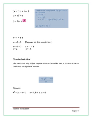 ( x + 1) (x + 1) = 9
(x + 1)2 = 9
(x + 1) = ±

x+1= ±3
x = -1 ± 3

[Separar las dos soluciones.]

x = -1 + 3
x=2

x = -1 – 3
x = -4

Fórmula Cuadrática:
Este método es muy simple: hay que sustituir los valores de a, b y c de la ecuación
cuadrática a la siguiente fórmula:

Ejemplo:
X2 + 2x – 8 = 0

a = 1, b = 2, c = -8

MODULO DE ALGEBRA
Página 71

 