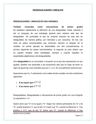 DESIGUALDADES LINEALES

DESIGUALDADES LINEALES EN UNA VARIABLE
También

conocidas

como

inecuaciones

de

primer

grado)

Se establece rápidamente la definición de una desigualdad lineal, pasando a
dar un bosquejo de una estrategia general para resolver este tipo de
desigualdad.

Se puntualiza el tipo de conjunto solución de este tipo de

desigualdad, de manera gráfica, por intervalos y por conjuntos. Se dan una
serie de pasos recomendados que conducen siempre al despeje de la
variable. Un primer ejemplo es desarrollado con dos procedimientos, el
primero siguiendo los pasos recomendados, el segundo es para aclarar que
se

pueden

emplear

otras

estrategias,

siempre

y

cuando

respeten

la

propiedades algebraicas y de desigualdades.
Una desigualdad es un enunciado o ecuación en el que dos expresiones no son
iguales, también son parecidas a las ecuaciones solo que en lugar de tener un
signo de igual hay unos símbolos que son:<,>,≤,≥. En una definición decimos que:
Suponemos que X y Y pertenecen a los reales donde cumplen con las condiciones
siguientes:


X es mayor que Y



X es menor que Y

Desigualdades. Desigualdades o inecuaciones de primer grado con una incógnita
La expresión

,

Quiere decir que "a" no es igual a "b". Según los valores particulares de "a" y de
"b", puede tenerse
positiva y

, que se lee "a" mayor que "b", cuando la diferencia

es

, que se lee "a" menor que "b", cuando la diferencia

es

MODULO DE ALGEBRA
Página 73

 