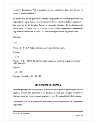 negativa. Desigualdad "es la expresión de dos cantidades tales que la una es
mayor o menor que la otra".
Lo mismo que en las igualdades, en toda desigualdad, los términos que están a la
izquierda del signo mayor o menor, forman el primer miembro de la desigualdad, y
los términos de la derecha, forman el segundo miembro. De la definición de
desigualdad, lo mismo que de la escala de los números algebraicos, se deducen
algunas consecuencias, a saber: 1º Todo número positivo es mayor que cero
Ejemplo:

Porque 5 - 0 = 5 2º Todo número negativo es menor que cero
Ejemplo:

Porque -9 -0 = -9 3º Si dos números son negativos, es mayor el que tiene menor
valor absoluto;
Ejemplo:

Porque -10 - (-30) = -10 +30 = 20

DESIGUALDADES LINEALES
Una desigualdad es un enunciado o ecuación en el que dos expresiones no son
iguales, también son parecidas a las ecuaciones solo que en lugar de tener un
signo de igual hay unos símbolos que son:<,>,≤,≥. En una definición decimos que:
Suponemos que X y Y pertenecen a los reales donde cumplen con las condiciones
siguientes:

MODULO DE ALGEBRA
Página 74

 