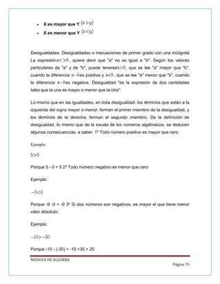 

X es mayor que Y



X es menor que Y

Desigualdades. Desigualdades o inecuaciones de primer grado con una incógnita
La expresión

, quiere decir que "a" no es igual a "b". Según los valores

particulares de "a" y de "b", puede tenerse
cuando la diferencia
la diferencia

es positiva y

, que se lee "a" mayor que "b",

, que se lee "a" menor que "b", cuando

es negativa. Desigualdad "es la expresión de dos cantidades

tales que la una es mayor o menor que la otra".
Lo mismo que en las igualdades, en toda desigualdad, los términos que están a la
izquierda del signo mayor o menor, forman el primer miembro de la desigualdad, y
los términos de la derecha, forman el segundo miembro. De la definición de
desigualdad, lo mismo que de la escala de los números algebraicos, se deducen
algunas consecuencias, a saber: 1º Todo número positivo es mayor que cero
Ejemplo:

Porque 5 - 0 = 5 2º Todo número negativo es menor que cero
Ejemplo:

Porque -9 -0 = -9 3º Si dos números son negativos, es mayor el que tiene menor
valor absoluto;
Ejemplo:

Porque -10 - (-30) = -10 +30 = 20
MODULO DE ALGEBRA
Página 75

 