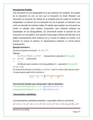 Inecuaciones lineales:
Una inecuación es una desigualdad en la que aparece una incógnita. Si el grado
de la inecuación es uno, se dice que la inecuación es lineal. Resolver una
inecuación es encontrar los valores de la incógnita para los cuales se cumple la
desigualdad. La solución de una inecuación es, por lo general, un intervalo o una
unión de intervalos de números reales. El método para resolver una inecuación es
similar al utilizado para resolver ecuaciones, pero teniendo presente las
propiedades de las desigualdades. Es conveniente ilustrar la solución de una
inecuación con una gráfica. Si la solución incluye algún extremo del intervalo, en la
gráfica representamos dicho extremo con un círculo en negrita; en cambio, si la
solución no incluye el extremo, lo representamos mediante un círculo blanco
(transparente).
Ejemplo ilusrativo1:

Inecuaciones lineales que comprenden valores absolutos:

Inecuaciones cuadráticas:

Las inecuaciones cuadráticas presentan, o se pueden reducir a, las formas:

MODULO DE ALGEBRA
Página 77

 