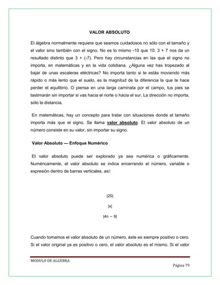 VALOR ABSOLUTO
El álgebra normalmente requiere que seamos cuidadosos no sólo con el tamaño y
el valor sino también con el signo. No es lo mismo -10 que 10. 3 + 7 nos da un
resultado distinto que 3 + (-7). Pero hay circunstancias en las que el signo no
importa, en matemáticas y en la vida cotidiana. ¿Alguna vez has tropezado al
bajar de unas escaleras eléctricas? No importa tanto si te estás moviendo más
rápido o más lento que el suelo, es la magnitud de la diferencia la que te hace
perder el equilibrio. O piensa en una larga caminata por el campo, tus pies se
lastimarán sin importar si vas hacia el norte o hacia el sur. La dirección no importa,
sólo la distancia.
En matemáticas, hay un concepto para tratar con situaciones donde el tamaño
importa más que el signo. Se llama valor absoluto. El valor absoluto de un
número consiste en su valor, sin importar su signo.
Valor Absoluto — Enfoque Numérico
El valor absoluto puede ser explorado ya sea numérica o gráficamente.
Numéricamente, el valor absoluto se indica encerrando el número, variable o
expresión dentro de barras verticales, así:

|20|
|x|
|4n − 9|

Cuando tomamos el valor absoluto de un número, éste es siempre positivo o cero.
Si el valor original ya es positivo o cero, el valor absoluto es el mismo. Si el valor

MODULO DE ALGEBRA
Página 79

 