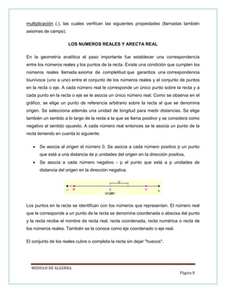 multiplicación (.), las cuales verifican las siguientes propiedades (llamadas también
axiomas de campo).
LOS NUMEROS REALES Y ARECTA REAL
En la geometría analítica el paso importante fue establecer una correspondencia
entre los números reales y los puntos de la recta. Existe una condición que cumplen los
números reales llamada axioma de completitud que garantiza una correspondencia
biunívoca (uno a uno) entre el conjunto de los números reales y el conjunto de puntos
en la recta o eje. A cada número real le corresponde un único punto sobre la recta y a
cada punto en la recta o eje se le asocia un único número real. Como se observa en el
gráfico, se elige un punto de referencia arbitrario sobre la recta al que se denomina
origen. Se selecciona además una unidad de longitud para medir distancias. Se elige
también un sentido a lo largo de la recta a la que se llama positivo y se considera como
negativo al sentido opuesto. A cada número real entonces se le asocia un punto de la
recta teniendo en cuenta lo siguiente:


Se asocia al origen el número 0, Se asocia a cada número positivo p un punto
que está a una distancia de p unidades del origen en la dirección positiva,



Se asocia a cada número negativo - p el punto que está a p unidades de
distancia del origen en la dirección negativa.

Los puntos en la recta se identifican con los números que representan. El número real
que le corresponde a un punto de la recta se denomina coordenada o abscisa del punto
y la recta recibe el nombre de recta real, recta coordenada, recta numérica o recta de
los números reales. También se la conoce como eje coordenado o eje real.
El conjunto de los reales cubre o completa la recta sin dejar "huecos".

MODULO DE ALGEBRA
Página 8

 