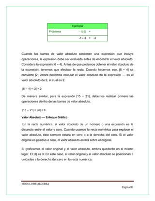 Ejemplo
Problema

-1|-3|

=

-1 • 3

=

-3

Cuando las barras de valor absoluto contienen una expresión que incluye
operaciones, la expresión debe ser evaluada antes de encontrar el valor absoluto.
Considera la expresión |6 − 4|. Antes de que podamos obtener el valor absoluto de
la expresión, tenemos que efectuar la resta. Cuando hacemos eso, |6 − 4| se
convierte |2|. Ahora podemos calcular el valor absoluto de la expresión — es el
valor absoluto de 2, el cual es 2.
|6 − 4| = |2| = 2

De manera similar, para la expresión |15 − 21|, debemos realizar primero las
operaciones dentro de las barras de valor absoluto.
|15 − 21| = |-6| = 6
Valor Absoluto — Enfoque Gráfico

En la recta numérica, el valor absoluto de un número o una expresión es la
distancia entre el valor y cero. Cuando usamos la recta numérica para explorar el
valor absoluto, éste siempre estará en cero o a la derecha del cero. Si el valor
original es positivo o cero, el valor absoluto estará sobre el original.
Si graficamos el valor original y el valor absoluto, ambos quedarán en el mismo
lugar. El |3| es 3. En éste caso, el valor original y el valor absoluto se posicionan 3
unidades a la derecha del cero en la recta numérica.

MODULO DE ALGEBRA
Página 81

 