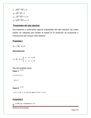 9.
10.
11.
12.
Propiedades del valor absoluto
Enunciaremos a continuación algunas propiedades del valor absoluto, las cuales
podrán ser utilizadas para facilitar el trabajo en la resolución de ecuaciones o
inecuaciones que incluyen valor absoluto.
Propiedad 1

Demostración

Hay dos posibles casos:
Caso 1:

Caso 2:

Propiedad 2
Si
MODULO DE ALGEBRA
Página 83

 