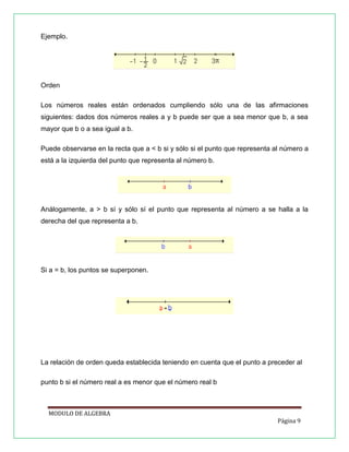 Ejemplo.

Orden
Los números reales están ordenados cumpliendo sólo una de las afirmaciones
siguientes: dados dos números reales a y b puede ser que a sea menor que b, a sea
mayor que b o a sea igual a b.
Puede observarse en la recta que a < b si y sólo si el punto que representa al número a
está a la izquierda del punto que representa al número b.

Análogamente, a > b sí y sólo sí el punto que representa al número a se halla a la
derecha del que representa a b.

Si a = b, los puntos se superponen.

La relación de orden queda establecida teniendo en cuenta que el punto a preceder al
punto b si el número real a es menor que el número real b

MODULO DE ALGEBRA
Página 9

 