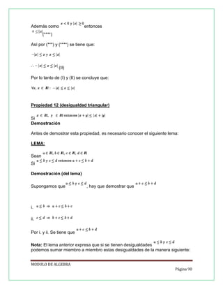 Además como

entonces

(****)
Así por (***) y (****) se tiene que:

(II)
Por lo tanto de (I) y (II) se concluye que:

Propiedad 12 (desigualdad triangular)
Si
Demostración
Antes de demostrar esta propiedad, es necesario conocer el siguiente lema:
LEMA:
Sean
Si
Demostración (del lema)
Supongamos que

, hay que demostrar que

i.
ii.
Por i. y ii. Se tiene que
Nota: El lema anterior expresa que si se tienen desigualdades
podemos sumar miembro a miembro estas desigualdades de la manera siguiente:
MODULO DE ALGEBRA
Página 90

 
