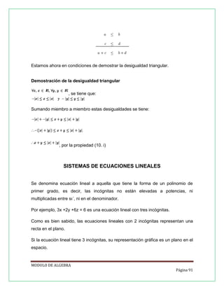 Estamos ahora en condiciones de demostrar la desigualdad triangular.

Demostración de la desigualdad triangular
, se tiene que:

Sumando miembro a miembro estas desigualdades se tiene:

, por la propiedad (10. i)

SISTEMAS DE ECUACIONES LINEALES

Se denomina ecuación lineal a aquella que tiene la forma de un polinomio de
primer grado, es decir, las incógnitas no están elevadas a potencias, ni
multiplicadas entre sı´, ni en el denominador.
Por ejemplo, 3x +2y +6z = 6 es una ecuación lineal con tres incógnitas.
Como es bien sabido, las ecuaciones lineales con 2 incógnitas representan una
recta en el plano.
Si la ecuación lineal tiene 3 incógnitas, su representación gráﬁca es un plano en el
espacio.

MODULO DE ALGEBRA
Página 91

 