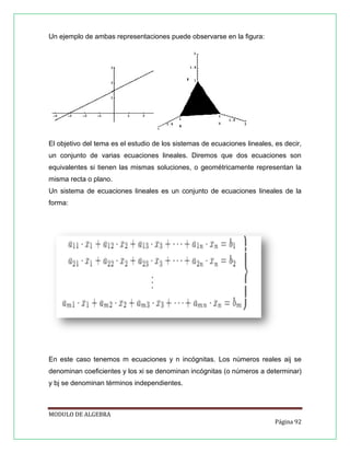 Un ejemplo de ambas representaciones puede observarse en la ﬁgura:

El objetivo del tema es el estudio de los sistemas de ecuaciones lineales, es decir,
un conjunto de varias ecuaciones lineales. Diremos que dos ecuaciones son
equivalentes si tienen las mismas soluciones, o geométricamente representan la
misma recta o plano.
Un sistema de ecuaciones lineales es un conjunto de ecuaciones lineales de la
forma:

En este caso tenemos m ecuaciones y n incógnitas. Los números reales aij se
denominan coeﬁcientes y los xi se denominan incógnitas (o números a determinar)
y bj se denominan términos independientes.

MODULO DE ALGEBRA
Página 92

 