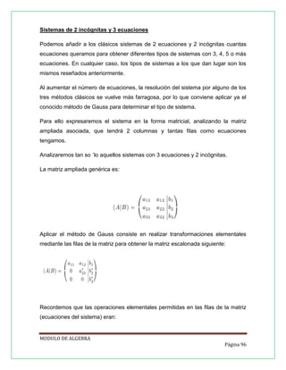 Sistemas de 2 incógnitas y 3 ecuaciones
Podemos añadir a los clásicos sistemas de 2 ecuaciones y 2 incógnitas cuantas
ecuaciones queramos para obtener diferentes tipos de sistemas con 3, 4, 5 o más
ecuaciones. En cualquier caso, los tipos de sistemas a los que dan lugar son los
mismos reseñados anteriormente.
Al aumentar el número de ecuaciones, la resolución del sistema por alguno de los
tres métodos clásicos se vuelve más farragosa, por lo que conviene aplicar ya el
conocido método de Gauss para determinar el tipo de sistema.
Para ello expresaremos el sistema en la forma matricial, analizando la matriz
ampliada asociada, que tendrá 2 columnas y tantas ﬁlas como ecuaciones
tengamos.
Analizaremos tan so ´lo aquellos sistemas con 3 ecuaciones y 2 incógnitas.
La matriz ampliada genérica es:

Aplicar el método de Gauss consiste en realizar transformaciones elementales
mediante las ﬁlas de la matriz para obtener la matriz escalonada siguiente:

Recordemos que las operaciones elementales permitidas en las ﬁlas de la matriz
(ecuaciones del sistema) eran:

MODULO DE ALGEBRA
Página 96

 