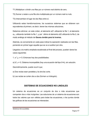 T1) Multiplicar o dividir una ﬁlas por un número real distinto de cero.
T2) Sumar o restar a una ﬁla otra multiplicada por un número real no nulo.
T3) Intercambiar el lugar de dos ﬁlas entre sí.
Utilizando estas transformaciones, los sucesivos sistemas que se obtienen son
equivalentes al primero, es decir, tienen las mismas soluciones.
Debemos eliminar, en este orden, el elemento a21 utilizando la ﬁla 1, el elemento
a31, utilizando también la ﬁla 1, y por ´ultimo el elemento a32 utilizando la ﬁla 2, de
modo análogo al método de Gauss-Jordán para la inversa.
Además, es conveniente en cada paso indicar la operación realizada con las ﬁlas,
poniendo en primer lugar aquella que se va a sustituir por otra.
Llegados a la matriz ampliada escalonada al ﬁnal del proceso, pueden darse los
casos siguientes
1. a *22 = 0. Entonces hay dos posibilidades:
a) b*3 = 0. Sistema incompatible (hay una ecuación del tipo 0=k), sin solución.
Geométricamente, puede ocurrir que:
a) Dos rectas sean paralelas y la otra las corte.
b) Las rectas se corten dos a dos (formen un triángulo).

SISTEMAS DE ECUACIONES NO LINEALES
Un sistema de ecuaciones es un conjunto de dos o más ecuaciones que
comparten dos o más incógnitas. Las soluciones de un sistema de ecuaciones son
todos los valores que son válidos para todas las ecuaciones, o los puntos donde
las gráficas de las ecuaciones se intersectan.

MODULO DE ALGEBRA
Página 97

 