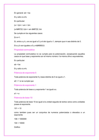 En general: ab = ba
Si y sólo si a=b.
En particular:
(a + b)m = am + bm
(a − b)m = am − bm
Se cumple en los siguientes casos:
Si m=1.
Si, entre a y b, uno es igual a 0 y el otro igual a 1, siempre que m sea distinto de 0.
Si a y b son iguales a 0 y m≠0.

Propiedad conmutativa
La propiedad conmutativa no se cumple para la potenciación, exceptuando aquellos
casos en que base y exponente son el mismo número / la misma cifra o equivalentes.
En particular:
ab = ba
Si y sólo si a=b.

Potencia de exponente 0
Toda potencia de exponente 0 y base distinta de 0 es igual a 1.
a0 = 1 si se cumple que

Potencia de exponente 1
Toda potencia de base a y exponente 1 es igual a a.
a1 = a

Potencia de base 10
Toda potencia de base 10 es igual a la unidad seguida de tantos ceros como unidades
posee el exponente.
101 = 10
como tambien pues ser un conjuntos de numeros potenciados o elevados a un
exponente
106 = 1000000
104 = 10000
Gráfico

 