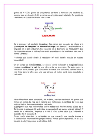 gráfico de Y = X2El gráfico de una potencia par tiene la forma de una parábola. Su
extremo está en el punto (0, 0), a menos que el gráfico sea trasladado. Su sentido de
crecimiento es positivo en ambas direcciones.

Radicación

Es el proceso y el resultado de radicar. Este verbo, por su parte, se refiere a lo
que dispone de arraigo en un determinado lugar. Por ejemplo: “La radicación de la
empresa en el polo industrial debe hacerse en la Secretaría de Producción”, “Los
hechos muestran que la radicación en suelo australiano no fue una buena idea para la
familia González”,
“Tenemos que luchar contra la radicación de esos hábitos nocivos en nuestra
comunidad”.
En el campo de la matemática, se conoce como radicación a la operación que
consiste en obtener la raíz de una cifra o de un enunciado. De este modo, la
radicación es el proceso que, conociendo el índice y el radicando, permite hallar la
raíz. Ésta será la cifra que, una vez elevada al índice, dará como resultado el
radicando.

Para comprender estos conceptos, por lo tanto, hay que reconocer las partes que
forman un radical. La raíz es el número que, multiplicado la cantidad de veces que
indica el índice, da como resultado el radicando.
Supongamos que nos encontramos con un radical que muestra la raíz cúbica de 8.
Tendremos el radicando (8) y el índice o exponente (3, ya que es una raíz cúbica). A
través de la radicación, llegamos a la raíz: 2. Esto quiere decir que 2 elevado al
cubo (2 x 2 x 2) es igual a 8.
Como puede advertirse, la radicación es una operación que resulta inversa a
la potenciación: retomando el ejemplo anterior, vemos que multiplicando 2 x 2 x 2 (2
elevado al cubo) llegamos a la raíz cúbica de 8.

 