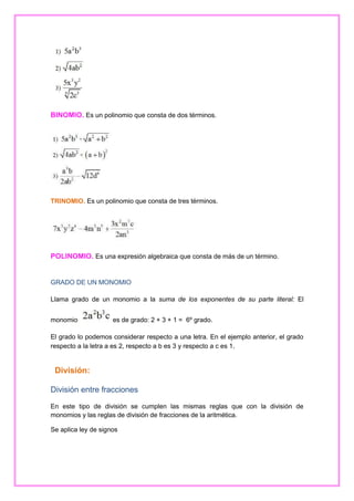 BINOMIO. Es un polinomio que consta de dos términos.

TRINOMIO. Es un polinomio que consta de tres términos.

POLINOMIO. Es una expresión algebraica que consta de más de un término.

GRADO DE UN MONOMIO
Llama grado de un monomio a la suma de los exponentes de su parte literal: El
monomio

es de grado: 2 + 3 + 1 = 6º grado.

El grado lo podemos considerar respecto a una letra. En el ejemplo anterior, el grado
respecto a la letra a es 2, respecto a b es 3 y respecto a c es 1.

División:
División entre fracciones
En este tipo de división se cumplen las mismas reglas que con la división de
monomios y las reglas de división de fracciones de la aritmética.
Se aplica ley de signos

 