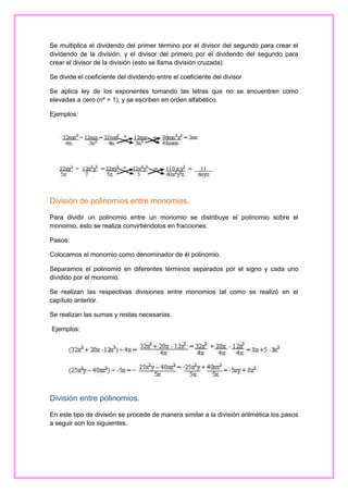 Se multiplica el dividendo del primer término por el divisor del segundo para crear el
dividendo de la división, y el divisor del primero por el dividendo del segundo para
crear el divisor de la división (esto se llama división cruzada)
Se divide el coeficiente del dividendo entre el coeficiente del divisor
Se aplica ley de los exponentes tomando las letras que no se encuentren como
elevadas a cero (nº = 1), y se escriben en orden alfabético.
Ejemplos:

División de polinomios entre monomios.
Para dividir un polinomio entre un monomio se distribuye el polinomio sobre el
monomio, esto se realiza convirtiéndolos en fracciones.
Pasos:
Colocamos el monomio como denominador de él polinomio.
Separamos el polinomio en diferentes términos separados por el signo y cada uno
dividido por el monomio.
Se realizan las respectivas divisiones entre monomios tal como se realizó en el
capítulo anterior.
Se realizan las sumas y restas necesarias.
Ejemplos:

División entre polinomios.
En este tipo de división se procede de manera similar a la división aritmética los pasos
a seguir son los siguientes.

 
