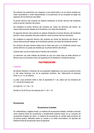 Se ordenan los polinomios con respecto a una misma letra y en el mismo sentido (en
orden ascendente u orden descendente), si el polinomio no es completo se dejan los
espacios de los términos que faltan.
El primer término del cociente se obtiene dividiendo el primer término del dividendo
entre el primer miembro del divisor.
Se multiplica el primer término del cociente por todos los términos del divisor, se
coloca este producto debajo de él dividendo y se resta del dividendo.
El segundo término del cociente se obtiene dividiendo el primer término del dividendo
parcial o resto (resultado del paso anterior), entre el primer término del divisor.
Se multiplica el segundo término del cociente por todos los términos del divisor, se
coloca este producto debajo de él dividendo parcial y se resta del dividendo parcial.
Se continua de esta manera hasta que el resto sea cero o un dividendo parcial cuyo
primer término no pueda ser dividido por el primer término del divisor.
Cuando esto ocurre el resto será el residuo de la división.
La intención con este método de división es que con cada resta se debe eliminar el
término que se encuentra más a la izquierda en el dividendo o dividendo parcial.

Factorización
Factores
Se llaman factores o divisores de una expresión algebraica a los que el producto entre
sí (de estos factores) nos da la expresión primitiva. Así, efectuando el producto
entre a y a + b, se obtiene:
a y abe, cuyo producto entre sí dan la expresión a2 + ab, estos son los divisores de
a2 + ab de tal manera que:
(X+3)(X+5) = x2 + 8x + 15
Donde (x+3) (X+5) son los factores de x2 + 8x + 15

Ecuaciones
Ecuaciones Lineales
En matemáticas y álgebra lineal, un sistema de ecuaciones lineales, también conocido
como sistema lineal de ecuaciones o simplemente sistema lineal, es un conjunto de
ecuaciones lineales (es decir, un sistema de ecuaciones en donde cada ecuación es
de primer grado), definidas sobre un cuerpo o un anillo conmutativo. Un ejemplo de
sistema lineal de ecuaciones sería el siguiente:

 