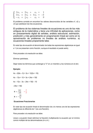 El problema consiste en encontrar los valores desconocidos de las variables x1, x2 y
x3 que satisfacen las tres ecuaciones.

El problema de los sistemas lineales de ecuaciones es uno de los más
antiguos de la matemática y tiene una infinidad de aplicaciones, como
en procesamiento digital de señales, análisis estructural, estimación,
predicción y más generalmente en programación lineal así como en la
aproximación de problemas no lineales de análisis numérico. a)
ecuaciones lineales propiamente tales
En este tipo de ecuación el denominador de todas las expresiones algebraicas es igual
a 1 (no se presentan como fracción, aunque el resultado sí puede serlo).
Para proceder a la resolución se debe:
Eliminar paréntesis.
Dejar todos los términos que contengan a "x" en un miembro y los números en el otro
Ejemplo:
4x – 2(6x – 5) = 3x + 12(2x + 16)
4x – 12x + 10 = 3x + 24x + 192
4x – 12x – 3x – 24x = 192 – 10
–35x = 182

.
Ecuaciones Fraccionarias
En este tipo de ecuación lineal el denominador de a lo menos una de las expresiones
algebraicas es diferente de 1 (es una fracción).
Para proceder a la resolución se debe:
Llevar a ecuación lineal (eliminar la fracción) multiplicando la ecuación por el mínimo
común múltiplo de los denominadores (m.c.m.)

 