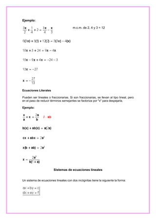 Ejemplo:
m.c.m. de 2, 4 y 3 = 12

Ecuaciones Literales
Pueden ser lineales o fraccionarias. Si son fraccionarias, se llevan al tipo lineal, pero
en el paso de reducir términos semejantes se factoriza por "x" para despejarla.
Ejemplo:

Sistemas de ecuaciones lineales
Un sistema de ecuaciones lineales con dos incógnitas tiene la siguiente la forma:

 