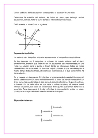 Donde cada una de las ecuaciones corresponde a la ecuación de una recta.
Determinar la solución del sistema, es hallar un punto que satisfaga ambas
ecuaciones, esto es, hallar el punto donde se intersectan ambas rectas.
Gráficamente, la situación es la siguiente

Representación Gráfica
Un sistema con incógnitas se puede representar en el n-espacio correspondiente.
En los sistemas con 2 incógnitas, el universo de nuestro sistema será el plano
bidimensional, mientras que cada una de las ecuaciones será representada por una
recta. La solución será el punto (o línea) donde se intersequen todas las rectas
representan a las ecuaciones. Si no existe ningún punto en el que se intersequen al
mismo tiempo todas las líneas, el sistema es incompatible, o lo que es lo mismo, no
tiene solución.
En el caso de un sistema con 3 incógnitas, el universo será el espacio tridimensional,
siendo cada ecuación un plano dentro del mismo. Si todos los planos intersecan en un
único punto, las coordenadas de este serán la solución al sistema. Si, por el contrario,
la intersección de todos ellos es una recta o incluso un plano, el sistema tendrá
infinitas soluciones, que serán las coordenadas de los puntos que forman dicha línea o
superficie. Para sistemas de 4 ó más incógnitas, la representación gráfica no existe,
por lo que dichos problemas no se enfocan desde esta óptica.

Tipos de sistemas

 
