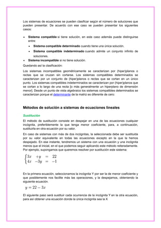 Los sistemas de ecuaciones se pueden clasificar según el número de soluciones que
pueden presentar. De acuerdo con ese caso se pueden presentar los siguientes
casos:


Sistema compatible si tiene solución, en este caso además puede distinguirse
entre:





Sistema compatible determinado cuando tiene una única solución.
Sistema compatible indeterminado cuando admite un conjunto infinito de

soluciones.
Sistema incompatible si no tiene solución.

Quedando así la clasificación:
Los sistemas incompatibles geométricamente se caracterizan por (hiper)planos o
rectas que se cruzan sin cortarse. Los sistemas compatibles determinados se
caracterizan por un conjunto de (hiper)planos o rectas que se cortan en un único
punto. Los sistemas compatibles indeterminados se caracterizan por (hiper)planos que
se cortan a lo largo de una recta [o más generalmente un hiperplano de dimensión
menor]. Desde un punto de vista algebraico los sistemas compatibles determinados se
caracterizan porque el determinante de la matriz es diferente de cero:

Métodos de solución a sistemas de ecuaciones lineales
Sustitución
El método de sustitución consiste en despejar en una de las ecuaciones cualquier
incógnita, preferiblemente la que tenga menor coeficiente, para, a continuación,
sustituirla en otra ecuación por su valor.
En caso de sistemas con más de dos incógnitas, la seleccionada debe ser sustituida
por su valor equivalente en todas las ecuaciones excepto en la que la hemos
despejado. En ese instante, tendremos un sistema con una ecuación y una incógnita
menos que el inicial, en el que podemos seguir aplicando este método reiteradamente.
Por ejemplo, supongamos que queremos resolver por sustitución este sistema:

En la primera ecuación, seleccionamos la incógnita Y por ser la de menor coeficiente y
que posiblemente nos facilite más las operaciones, y la despejamos, obteniendo la
siguiente ecuación.

El siguiente paso será sustituir cada ocurrencia de la incógnita Y en la otra ecuación,
para así obtener una ecuación donde la única incógnita sea la X

 