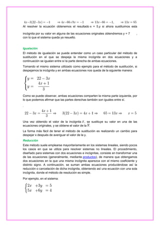 Al resolver la ecuación obtenemos el resultado x = 5,y si ahora sustituimos esta
incógnita por su valor en alguna de las ecuaciones originales obtendremos y = 7
con lo que el sistema queda ya resuelto.

,

Igualación
El método de igualación se puede entender como un caso particular del método de
sustitución en el que se despeja la misma incógnita en dos ecuaciones y a
continuación se igualan entre sí la parte derecha de ambas ecuaciones.
Tomando el mismo sistema utilizado como ejemplo para el método de sustitución, si
despejamos la incógnita y en ambas ecuaciones nos queda de la siguiente manera:

Como se puede observar, ambas ecuaciones comparten la misma parte izquierda, por
lo que podemos afirmar que las partes derechas también son iguales entre sí.
.

Una vez obtenido el valor de la incógnita , se sustituye su valor en una de las
ecuaciones originales, y se obtiene el valor de la .
La forma más fácil de tener el método de sustitución es realizando un cambio para
despejar x después de averiguar el valor de la y.
Reducción
Este método suele emplearse mayoritariamente en los sistemas lineales, siendo pocos
los casos en que se utiliza para resolver sistemas no lineales. El procedimiento,
diseñado para sistemas con dos ecuaciones e incógnitas, consiste en transformar una
de las ecuaciones (generalmente, mediante productos), de manera que obtengamos
dos ecuaciones en la que una misma incógnita aparezca con el mismo coeficiente y
distinto signo. A continuación, se suman ambas ecuaciones produciéndose así la
reducción o cancelación de dicha incógnita, obteniendo así una ecuación con una sola
incógnita, donde el método de resolución es simple.
Por ejemplo, en el sistema:

 