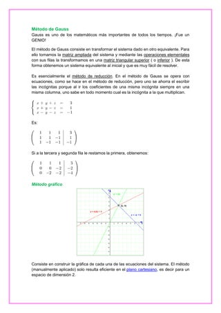 Método de Gauss
Gauss es uno de los matemáticos más importantes de todos los tiempos. ¡Fue un
GENIO!
El método de Gauss consiste en transformar el sistema dado en otro equivalente. Para
ello tomamos la matriz ampliada del sistema y mediante las operaciones elementales
con sus filas la transformamos en una matriz triangular superior ( o inferior ). De esta
forma obtenemos un sistema equivalente al inicial y que es muy fácil de resolver.
Es esencialmente el método de reducción. En el método de Gauss se opera con
ecuaciones, como se hace en el método de reducción, pero uno se ahorra el escribir
las incógnitas porque al ir los coeficientes de una misma incógnita siempre en una
misma columna, uno sabe en todo momento cual es la incógnita a la que multiplican.

Es:

Si a la tercera y segunda fila le restamos la primera, obtenemos:

Método gráfico

Consiste en construir la gráfica de cada una de las ecuaciones del sistema. El método
(manualmente aplicado) solo resulta eficiente en el plano cartesiano, es decir para un
espacio de dimensión 2.

 