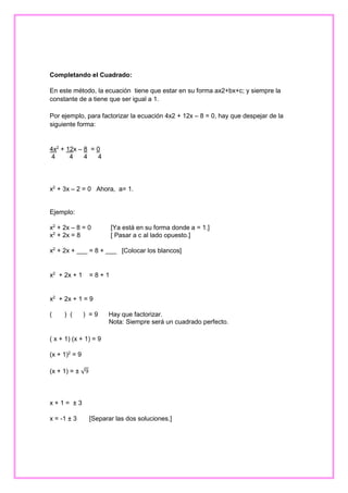 Completando el Cuadrado:
En este método, la ecuación tiene que estar en su forma ax2+bx+c; y siempre la
constante de a tiene que ser igual a 1.
Por ejemplo, para factorizar la ecuación 4x2 + 12x – 8 = 0, hay que despejar de la
siguiente forma:

4x2 + 12x – 8 = 0
4
4
4
4

x2 + 3x – 2 = 0 Ahora, a= 1.

Ejemplo:
x2 + 2x – 8 = 0
x2 + 2x = 8

[Ya está en su forma donde a = 1.]
[ Pasar a c al lado opuesto.]

x2 + 2x + ___ = 8 + ___ [Colocar los blancos]

x2 + 2x + 1

=8+1

x2 + 2x + 1 = 9
(

) (

) =9

Hay que factorizar.
Nota: Siempre será un cuadrado perfecto.

( x + 1) (x + 1) = 9
(x + 1)2 = 9
(x + 1) = ± √9

x+1= ±3
x = -1 ± 3

[Separar las dos soluciones.]

 