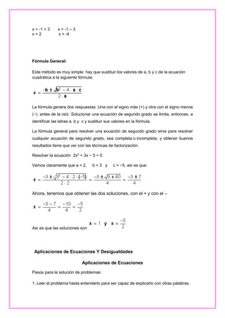 x = -1 + 3
x=2

x = -1 – 3
x = -4

Fórmula General:
Este método es muy simple: hay que sustituir los valores de a, b y c de la ecuación
cuadrática a la siguiente fórmula:

La fórmula genera dos respuestas: Una con el signo más (+) y otra con el signo menos
(−) antes de la raíz. Solucionar una ecuación de segundo grado se limita, entonces, a
identificar las letras a, b y c y sustituir sus valores en la fórmula.
La fórmula general para resolver una ecuación de segundo grado sirve para resolver
cualquier ecuación de segundo grado, sea completa o incompleta, y obtener buenos
resultados tiene que ver con las técnicas de factorización.
Resolver la ecuación 2x2 + 3x − 5 = 0
Vemos claramente que a = 2,

b=3 y

c = −5, así es que:

Ahora, tenemos que obtener las dos soluciones, con el + y con el –

Así es que las soluciones son

Aplicaciones de Ecuaciones Y Desigualdades
Aplicaciones de Ecuaciones
Pasos para la solución de problemas:
1. Leer el problema hasta entenderlo para ser capaz de explicarlo con otras palabras.

 