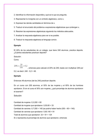 2. Identificar la información disponible y qué es lo que se pregunta.
3. Representar la incógnita con un símbolo algebraico, como x.
4. Expresar las demás cantidades en términos de x.
5. Traducir el enunciado del problema a expresiones algebraicas que contengan x.
6. Resolver las expresiones algebraicas siguiendo los métodos adecuados.
7. Analizar la respuesta algebraica para ver si es posible.
8. Traducir la respuesta algebraica al lenguaje común.
Ejemplo
El 20% de los estudiantes de un colegio, que tiene 240 alumnos, practica deporte.
¿Cuántos estudiantes practican deporte?
Solución:
Como

, entonces para calcular el 20% de 240, basta con multiplicar 240 por
0,2, es decir: 240 · 0,2 = 48.
Ejemplo
Entonces 48 alumnos (de los 240) practican deporte.
En un curso con 200 alumnos, el 55% de las mujeres y el 65% de los hombres
aprobaron. Si en el curso el 30% son mujeres, ¿qué porcentaje de alumnos aprobaron
el examen?

Solución:

Cantidad de mujeres: 0,3.200 = 60
Cantidad de mujeres que aprobaron: 0,55.60 = 33
Cantidad de varones: 0,7.200 = 140 (se podría haber hecho 200 – 60 = 140)
Cantidad de varones que aprobaron: 0,65.140 = 91
Total de alumnos que aprobaron: 33 + 91 = 124
Si x representa al porcentaje de alumnos que aprobaron, entonces

 