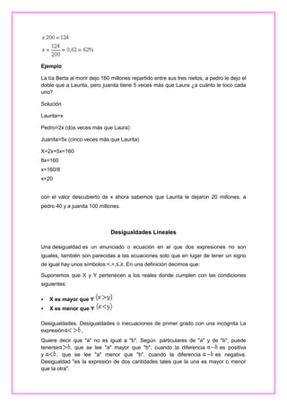 Ejemplo
La tía Berta al morir dejo 160 millones repartido entre sus tres nietos, a pedro le dejo el
doble que a Laurita, pero juanita tiene 5 veces más que Laura ¿a cuánto le toco cada
uno?
Solución
Laurita=x
Pedro=2x (dos veces más que Laura)
Juanita=5x (cinco veces más que Laurita)
X+2x+5x=160
8x=160
x=160/8
x=20

con el valor descubierto de x ahora sabemos que Laurita le dejaron 20 millones, a
pedro 40 y a juanita 100 millones.

Desigualdades Lineales
Una desigualdad es un enunciado o ecuación en el que dos expresiones no son
iguales, también son parecidas a las ecuaciones solo que en lugar de tener un signo
de igual hay unos símbolos:<,>,≤,≥. En una definición decimos que:
Suponemos que X y Y pertenecen a los reales donde cumplen con las condiciones
siguientes:


X es mayor que Y



X es menor que Y

Desigualdades. Desigualdades o inecuaciones de primer grado con una incógnita La
expresión
,
Quiere decir que "a" no es igual a "b". Según particulares de "a" y de "b", puede
tenerse
, que se lee "a" mayor que "b", cuando la diferencia
es positiva
y
, que se lee "a" menor que "b", cuando la diferencia
es negativa.
Desigualdad "es la expresión de dos cantidades tales que la una es mayor o menor
que la otra".

 