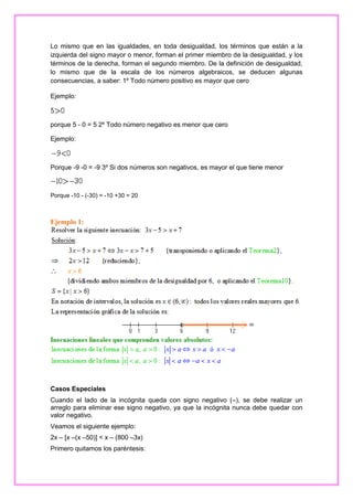 Lo mismo que en las igualdades, en toda desigualdad, los términos que están a la
izquierda del signo mayor o menor, forman el primer miembro de la desigualdad, y los
términos de la derecha, forman el segundo miembro. De la definición de desigualdad,
lo mismo que de la escala de los números algebraicos, se deducen algunas
consecuencias, a saber: 1º Todo número positivo es mayor que cero
Ejemplo:

porque 5 - 0 = 5 2º Todo número negativo es menor que cero
Ejemplo:

Porque -9 -0 = -9 3º Si dos números son negativos, es mayor el que tiene menor

Porque -10 - (-30) = -10 +30 = 20

Ejemplo 1:

Casos Especiales
Cuando el lado de la incógnita queda con signo negativo (–), se debe realizar un
arreglo para eliminar ese signo negativo, ya que la incógnita nunca debe quedar con
valor negativo.
Veamos el siguiente ejemplo:
2x – [x –(x –50)] < x – (800 –3x)
Primero quitamos los paréntesis:

 