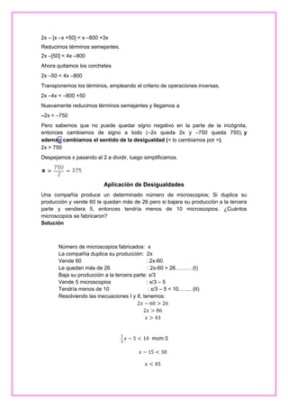 2x – [x –x +50] < x –800 +3x
Reducimos términos semejantes.
2x –[50] < 4x –800
Ahora quitamos los corchetes
2x –50 < 4x –800
Transponemos los términos, empleando el criterio de operaciones inversas.
2x –4x < –800 +50
Nuevamente reducimos términos semejantes y llegamos a
–2x < –750
Pero sabemos que no puede quedar signo negativo en la parte de la incógnita,
entonces cambiamos de signo a todo (–2x queda 2x y –750 queda 750), y
además cambiamos el sentido de la desigualdad (< lo cambiamos por >).
2x > 750
Despejamos x pasando al 2 a dividir, luego simplificamos.

Aplicación de Desigualdades
Una compañía produce un determinado número de microscopios; Si duplica su
producción y vende 60 le quedan más de 26 pero si bajara su producción a la tercera
parte y vendiera 5, entonces tendría menos de 10 microscopios. ¿Cuántos
microscopios se fabricaron?
Solución

Número de microscopios fabricados: x
La compañía duplica su producción: 2x
Vende 60
: 2x-60
Le quedan más de 26
: 2x-60 > 26……… (I)
Baja su producción a la tercera parte: x/3
Vende 5 microscopios
: x/3 – 5
Tendría menos de 10
: x/3 – 5 < 10…..... (II)
Resolviendo las inecuaciones I y II, tenemos:
2𝑥 − 60 > 26
2𝑥 > 86
𝑥 > 43

1
3

𝑥 − 5 < 10 mcm:3
𝑥 − 15 < 30
𝑥 < 45

 