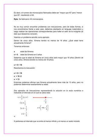 Es decir, el numero de microscopios fabricados debe ser “mayor que 43” pero “menor
que 45”, resultando x=44.
Rpta. Se fabricaron 44 microscopios.

No es muy común encontrar problemas con inecuaciones, pero de todas formas, si
nos encontramos frente a este caso, debemos plantearlo en lenguaje matemático y
luego realizar las operaciones correspondientes para hallar el valor de la incógnita (el
dato que deseamos conocer).
Veamos un problema sencillo como ejemplo:
Dentro de cinco años, Ximena tendrá no menos de 18 años. ¿Qué edad tiene
actualmente Ximena?
Tenemos entonces:
x

edad de Ximena

x+5

edad de Ximena en 5 años

Sabemos que la edad de Ximena en cinco años será mayor que 18 años (Dentro de
cinco años, Ximena tendrá no menos de 18 años).
x + 5 > 18
Resolvemos la inecuación:
x + 5 > 18
x > 18 -5
x > 13
Entonces podemos afirmar que Ximena actualmente tiene más de 13 años, pero no
podemos determinar exactamente su edad.
Dos ejemplos de inecuaciones representando la solución en la recta numérica e
indicando el intervalo en el cual se ubica ésta:

a)

X pertenece al intervalo que va entre el menos infinito y el menos un sexto incluido.

 