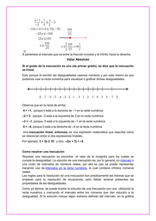 b)

X pertenece al intervalo que va entre la fracción incluida y el infinito hacia la derecha.

Valor Absoluto
Si el grado de la inecuación es uno (de primer grado), se dice que la inecuación
es lineal.
Esto porque al escribir las desigualdades usamos números y por esto mismo es que
podemos usar la recta numérica para visualizar o graficar dichas desigualdades.

Observa que en la recta de arriba:
4 > –1, porque 4 está a la derecha de –1 en la recta numérica.
–2 < 3, porque –2 está a la izquierda de 3 en la recta numérica
–3 < –1, porque -3 está a la izquierda de –1 en la recta numérica
0 > –4, porque 0 está a la derecha de –4 en la recta numérica
Una inecuación lineal, entonces, es una expresión matemática que describe cómo
se relacionan entre sí dos expresiones lineales.
Por ejemplo: 3 + 5x ≥ 18; y otro, –2(x + 3) < –9.

Como resolver una inecuación
Resolver una inecuación es encontrar el valor de la incógnita para los cuales se
cumple la desigualdad. La solución de una inecuación es, por lo general, un intervalo o
una unión de intervalos de números reales, por ello es que se puede representar
haciendo uso de intervalos en la recta numérica, la cual contiene infinitos números
reales.
Las reglas para la resolución de una inecuación son prácticamente las mismas que se
emplean para la resolución de ecuaciones, pero deben tenerse presentes las
propiedades de las desigualdades.
Como ya dijimos, se puede ilustrar la solución de una inecuación con una utilizando la
recta numérica y marcando el intervalo entre los números que dan solución a la
desigualdad. Si la solución incluye algún extremo definido del intervalo, en la gráfica

 