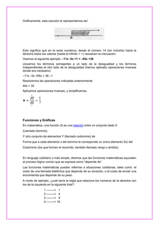 Gráficamente, esta solución la representamos así:

Esto significa que en la recta numérica, desde el número 14 (sin incluirlo) hacia la
derecha todos los valores (hasta el infinito + ∞) resuelven la inecuación.
Veamos el siguiente ejemplo: –11x -5x +1 < –65x +36
Llevamos los términos semejantes a un lado de la desigualdad y los términos
independientes al otro lado de la desigualdad (hemos aplicado operaciones inversas
donde era necesario).
–11x –5x +65x < 36 –1
Resolvemos las operaciones indicadas anteriormente
49x < 35
Aplicamos operaciones inversas, y simplificamos.

Funciones y Gráficas
En matemática, una función (f) es una relación entre un conjunto dado X
(Llamado dominio).
Y otro conjunto de elementos Y (llamado codominio) de
Forma que a cada elemento x del dominio le corresponde un único elemento f(x) del
Codominio (los que forman el recorrido, también llamado rango o ámbito).

En lenguaje cotidiano o más simple, diremos que las funciones matemáticas equivalen
al proceso lógico común que se expresa como “depende de”.
Las funciones matemáticas pueden referirse a situaciones cotidianas, tales como: el
costo de una llamada telefónica que depende de su duración, o el costo de enviar una
encomienda que depende de su peso.
A modo de ejemplo, ¿cuál sería la regla que relaciona los números de la derecha con
los de la izquierda en la siguiente lista?:
1 --------> 1
2 --------> 4
3 --------> 9
4 --------> 16

 