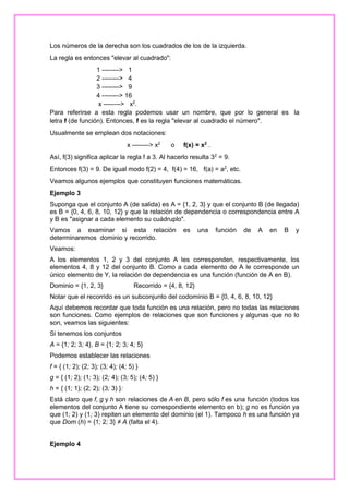 Los números de la derecha son los cuadrados de los de la izquierda.
La regla es entonces "elevar al cuadrado":
1 --------> 1
2 --------> 4
3 --------> 9
4 --------> 16
x --------> x2.
Para referirse a esta regla podemos usar un nombre, que por lo general es la
letra f (de función). Entonces, f es la regla "elevar al cuadrado el número".
Usualmente se emplean dos notaciones:
x --------> x2

o

f(x) = x2 .

Así, f(3) significa aplicar la regla f a 3. Al hacerlo resulta 32 = 9.
Entonces f(3) = 9. De igual modo f(2) = 4, f(4) = 16, f(a) = a2, etc.
Veamos algunos ejemplos que constituyen funciones matemáticas.
Ejemplo 3
Suponga que el conjunto A (de salida) es A = {1, 2, 3} y que el conjunto B (de llegada)
es B = {0, 4, 6, 8, 10, 12} y que la relación de dependencia o correspondencia entre A
y B es "asignar a cada elemento su cuádruplo".
Vamos a examinar si esta relación
determinaremos dominio y recorrido.

es

una

función

de

A

en

B

y

Veamos:
A los elementos 1, 2 y 3 del conjunto A les corresponden, respectivamente, los
elementos 4, 8 y 12 del conjunto B. Como a cada elemento de A le corresponde un
único elemento de Y, la relación de dependencia es una función (función de A en B).
Dominio = {1, 2, 3}

Recorrido = {4, 8, 12}

Notar que el recorrido es un subconjunto del codominio B = {0, 4, 6, 8, 10, 12}
Aquí debemos recordar que toda función es una relación, pero no todas las relaciones
son funciones. Como ejemplos de relaciones que son funciones y algunas que no lo
son, veamos las siguientes:
Si tenemos los conjuntos
A = {1; 2; 3; 4}, B = {1; 2; 3; 4; 5}
Podemos establecer las relaciones
f = { (1; 2); (2; 3); (3; 4); (4; 5) }
g = { (1; 2); (1; 3); (2; 4); (3; 5); (4; 5) }
h = { (1; 1); (2; 2); (3; 3) }:
Está claro que f, g y h son relaciones de A en B, pero sólo f es una función (todos los
elementos del conjunto A tiene su correspondiente elemento en b); g no es función ya
que (1; 2) y (1; 3) repiten un elemento del dominio (el 1). Tampoco h es una función ya
que Dom (h) = {1; 2; 3} ≠ A (falta el 4).
Ejemplo 4

 