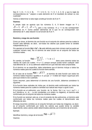 Sea X = {−4, −1, 0, 4, 9},
Y = {−4,−3, −2, −1, 0, 1, 2, 3, 4} y que la regla de
correspondencia es " asignar a cada elemento de X el resultado de extraer su raíz
cuadrada".
Vamos a determinar si esta regla constituye función de X en Y.
Veamos:
A simple vista se aprecia que los números 0, 4, 9 tienen imagen en Y (
), pero a los números −4 y −1 no les corresponden
elementos en Y. Como existen elementos de X que no se corresponden con
elementos de Y, esta relación no es función de X en Y.

Dominio y rango de una función
Como ya vimos, el dominio de una función es el conjunto de valores para los cuales la
función está definida; es decir, son todos los valores que puede tomar la variable
independiente (la x).
Por ejemplo la función f(x) = 3x2 – 5x está definida para todo número real (x puede ser
cualquier número real). Así el dominio de esta función es el conjunto de todos los
números reales.

En cambio, la función
tiene como dominio todos los
valores de x para los cuales −1< x < 2, porque aunque pueda tomar cualquier valor
real diferente de –2, en su definición determina en qué intervalo está comprendida.
Si el dominio no se específica, debe entenderse que el dominio incluye a todos los
números reales para los cuales la función tiene sentido.
En el caso de la función
, el dominio de esta función son todos los
números reales mayores o iguales a –3, ya que x + 3 debe ser mayor o igual que cero
para que exista la raíz cuadrada.
Como resumen, para determinar el dominio de una función, debemos considerar lo
siguiente:
Si la función tiene radicales de índice par, el dominio está conformado por todos los
números reales para los cuales la cantidad sub radical sea mayor o igual a cero.
Si la función es un polinomio; una función de la forma f(x) = a0 + a1x + a2x2 +...+
anxn (donde a0, a1, a2,..., an son constantes y un entero no negativo), el dominio está
conformado por el conjunto de todos los números reales.
Si la función es racional; esto es, si es el cociente de dos polinomios, el dominio está
conformado por todos los números reales para los cuales el denominador sea
diferente de cero.
El rango (recorrido o ámbito) es el conjunto formado por todas las imágenes; es decir,
es el conjunto conformado por todos los valores que puede tomar la variable
dependiente; estos valores están determinados además, por el dominio de la función.
Ejemplo
Identificar dominio y rango de la función
Veamos:

 