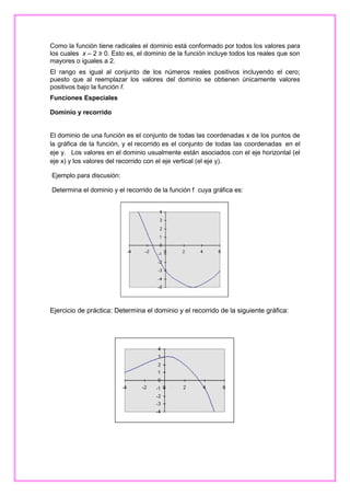 Como la función tiene radicales el dominio está conformado por todos los valores para
los cuales x – 2 ≥ 0. Esto es, el dominio de la función incluye todos los reales que son
mayores o iguales a 2.
El rango es igual al conjunto de los números reales positivos incluyendo el cero;
puesto que al reemplazar los valores del dominio se obtienen únicamente valores
positivos bajo la función f.
Funciones Especiales
Dominio y recorrido

El dominio de una función es el conjunto de todas las coordenadas x de los puntos de
la gráfica de la función, y el recorrido es el conjunto de todas las coordenadas en el
eje y. Los valores en el dominio usualmente están asociados con el eje horizontal (el
eje x) y los valores del recorrido con el eje vertical (el eje y).
Ejemplo para discusión:
Determina el dominio y el recorrido de la función f cuya gráfica es:

Ejercicio de práctica: Determina el dominio y el recorrido de la siguiente gráfica:

 
