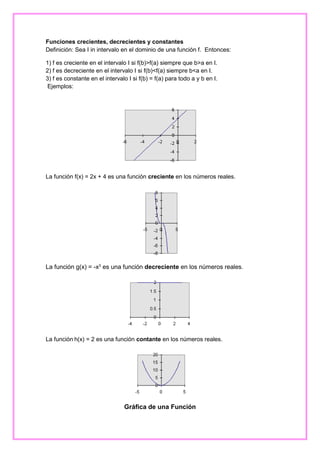 Funciones crecientes, decrecientes y constantes
Definición: Sea I in intervalo en el dominio de una función f. Entonces:
1) f es creciente en el intervalo I si f(b)>f(a) siempre que b>a en I.
2) f es decreciente en el intervalo I si f(b)<f(a) siempre b<a en I.
3) f es constante en el intervalo I si f(b) = f(a) para todo a y b en I.
Ejemplos:

La función f(x) = 2x + 4 es una función creciente en los números reales.

La función g(x) = -x3 es una función decreciente en los números reales.

La función h(x) = 2 es una función contante en los números reales.

Gráfica de una Función

 