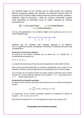 Los números reales son los números que se puede escribir con anotación
decimal, incluyendo aquellos que necesitan una expansión decimal infinita. El
conjunto de los números reales contiene todos los números enteros, positivos y
negativos; todos los fracciones; y todos los números irracionales; aquellos
cuyos desarrollos en decimales nunca se repiten. Ejemplos de números
irracionales son:
√ 2 = 1.4142135623730951 . . . π = 3.141592653589793 . .
. e = 2.718281828459045 . . .
Es muy útil representar a los números reales como puntos en la recta real,
como mostrado aquí.

Observe que los números más mayores aparecen a la derecha:
Si a < b entonces el punto corresponde a b estará a la derecha del punto que
corresponde a
Conjunto de los números naturales
El conjunto de los números naturales, que se denota por
corrientemente se presenta así:

N o también por

Z

N = {1, 2, 3, 4, 5,...}.
La notación de conjunto que incluye los puntos suspensivos es de carácter informal.
Este conjunto permite fundamentar las sucesivas ampliaciones que se hacen de los
sistemas numéricos y lleva principalmente a la consideración de los números reales.
En el conjunto de los números enteros se pueden resolver ecuaciones que no tienen
solución en N, como sucede por ejemplo con la ecuación x + 3 = 1, cuya solución es x
= –2.
Puede notarse que N ⊂ Z.
Conjunto de los números racionales
El conjunto de los números racionales, que se denota por Q, se define de la siguiente
manera

𝑄={

𝑚
, 𝑐𝑜𝑛 𝑚, 𝑛 𝑒𝑛𝑡𝑒𝑟𝑜𝑠 𝑦 𝑛 ≠ 0}
𝑛

La introducción de los números racionales responde al problema de resolver la
ecuación ax = b, con a, b ∈ Z, a ≠ 0.
Ésta sólo tiene solución en Z, en el caso particular en que a sea un divisor de b.

Propiedades de los Números Reales

 