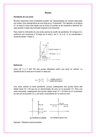 Rectas
Pendiente de una recta
Muchas relaciones entre cantidades pueden ser representadas de manera adecuada
por rectas. Una característica de una recta es su "inclinaci6n". Por ejemplo, en la figura
4.1 la recta Ll crece más rápido que la recta L2 cuando va de izquierda a derecha. En
este sentido Ll está más inclinada respecto a la horizontal.
Para medir la inclinaci6n de una recta usamos la noci6n de pendiente. En la figura 4.2,
conforme nos movemos a 10 largo de la recta L de (1, 3) a (3, 7), la coordenada x
aumenta desde 1 hasta 3.

Definición
Sean (Xl' Y l) Y (X2' Y2) das puntas diferentes sobre una recta no vertical. La
pendiente de la recta es el numero m dado por

Una recta vertical no tiene pendiente, porque cualesquiera dos puntos sobre ella
deben tener Xl = X2 que da un denominador de cero en la ecuación (1). Para una
recta horizontal, cualesquiera dos puntos deben tener Yl = Y2 Esto da un numerador
de cero en la ecuaci6n (1) y, por tanto, la pendiente de 1a recta es cero.

Ejemplo 1 Relación precio/cantidad

 