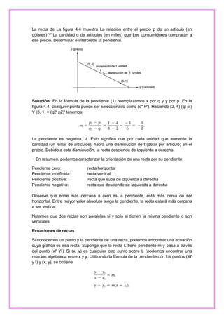 La recta de La figura 4.4 muestra La relación entre el precio p de un artículo (en
dólares) Y La cantidad q de artículos (en miles) que Los consumidores comprarán a
ese precio. Determinar e interpretar la pendiente.

Solución: En la fórmula de la pendiente (1) reemplazamos x por q y y por p. En la
figura 4.4, cualquier punto puede ser seleccionado como (q" P'). Haciendo (2, 4) (qI pI)
Y (8, 1) = (q2' p2)' tenemos:

La pendiente es negativa, -t. Esto significa que por cada unidad que aumente la
cantidad (un millar de artículos), habrá una disminución de t (d6lar por artículo) en el
precio. Debido a esta disminuci6n, la recta desciende de izquierda a derecha.
• En resumen, podemos caracterizar la orientación de una recta por su pendiente:
Pendiente cero:
Pendiente indefinida:
Pendiente positiva:
Pendiente negativa:

recta horizontal
recta vertical
recta que sube de izquierda a derecha
recta que desciende de izquierda a derecha

Observe que entre más cercana a cero es la pendiente, está más cerca de ser
horizontal. Entre mayor valor absoluto tenga la pendiente, la recta estará más cercana
a ser vertical.
Notamos que dos rectas son paralelas si y solo si tienen la misma pendiente o son
verticales.
Ecuaciones de rectas
Si conocemos un punto y la pendiente de una recta, podemos encontrar una ecuación
cuya gráfica es esa recta. Suponga que la recta L tiene pendiente m y pasa a través
del punto (xl' YI)' Si (x, y) es cualquier otro punto sobre L (podemos encontrar una
relación algebraica entre x y y. Utilizando la fórmula de la pendiente con los puntos (XI'
y I) y (x, y), se obtiene

 