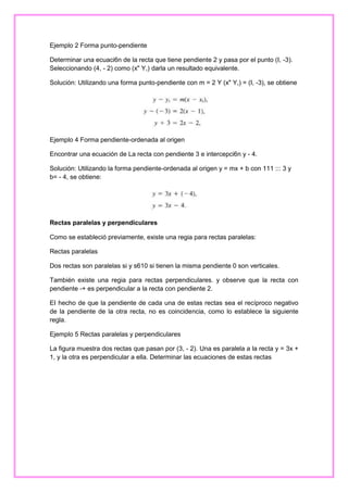 Ejemplo 2 Forma punto-pendiente
Determinar una ecuaci6n de la recta que tiene pendiente 2 y pasa por el punto (I, -3).
Seleccionando (4, - 2) como (x" Y,) darla un resultado equivalente.
Solución: Utilizando una forma punto-pendiente con m = 2 Y (x" Y,) = (I, -3), se obtiene

Ejemplo 4 Forma pendiente-ordenada al origen
Encontrar una ecuación de La recta con pendiente 3 e intercepci6n y - 4.
Solución: Utilizando la forma pendiente-ordenada al origen y = mx + b con 111 ::: 3 y
b= - 4, se obtiene:

Rectas paralelas y perpendiculares
Como se estableció previamente, existe una regia para rectas paralelas:
Rectas paralelas
Dos rectas son paralelas si y s610 si tienen la misma pendiente 0 son verticales.
También existe una regia para rectas perpendiculares. y observe que la recta con
pendiente -+ es perpendicular a la recta con pendiente 2.
EI hecho de que la pendiente de cada una de estas rectas sea el recíproco negativo
de la pendiente de la otra recta, no es coincidencia, como lo establece la siguiente
regla.
Ejemplo 5 Rectas paralelas y perpendiculares
La figura muestra dos rectas que pasan por (3, - 2). Una es paralela a la recta y = 3x +
1, y la otra es perpendicular a ella. Determinar las ecuaciones de estas rectas

 