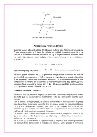 Aplicaciones y Funciones Lineales
Suponga que un fabricante utiliza 100 libras de material para hacer los productos A y
B, que requieren de 4 y 2 libras de material por unidad, respectivamente. Si x y y
denotan el número de unidades producidas de A y B, respectivamente, entonces todos
los niveles de producción están dados por las combinaciones de x y y que satisfacen
la ecuación.

Resolviendo para y se obtiene:
de modo que la pendiente es -2. La pendiente refleja la tasa de cambio del nivel de
producci6n B con respecto al de A. Por ejemplo, si se produce una unidad adicional de
A, se requerirán 4libras mas de material, resultando t = 2 unidades menos de B. Por
tanto cuando x aumenta en una unidad, el valor correspondiente de y disminuye en 2
unidades. Para bosquejar la gráfica de y = -2x + 50, podemos utilizar la intercepción y
(0,50) y el hecho de que cuando x = 10, Y = 30
Curvas de demanda y de oferta
Para cada nivel de precio de un producto existe una cantidad correspondiente de ese
producto que los consumidores demandaran (esto es, compraran) durante algún
periodo.
Por 10 común, a mayor precio, la cantidad demandada es menor; cuando el precio
baja, la cantidad demandada aumenta. Si el precio por unidad del producto está dado
por p y una cantidad (en unidades) está dada por q. Entonces una ecuación que
relaciona p y q es llamada ecuación de demanda. Su gráfica es la curva de demanda.
La Figura 4.14(a) muestra una curva de demanda.
De acuerdo con la práctica de la mayoría de los economistas, el eje horizontal es el eje
q y el eje vertical es el p. Supondremos que el precio por unidad esta dado en dólares
y el periodo es una semana.
Así el punto (a, b) en la Figura 4.14(a) indica que, a un precio de b dólares por unidad,
los consumidores demandaran a unidades por semana. Como precios 0 cantidades

 