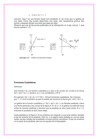 a. Graficar f(x) = 2x - 1.
Solución: Aquí f es una función lineal (con pendiente 2), de modo que su gráfica es
una recta. Como dos puntos determinan una recta, solo necesitamos graficar dos
puntos y después dibujar una recta que pase por ellos.
Observe que uno de los puntos graficados es la intercepción en el eje vertical, -I, que
ocurre cuando x = O.

Funciones Cuadráticas
Definición
Una función f es una función cuadrática si y solo si f(x) puede ser escrita en la forma
f(x) = ax2 + bx + c, donde a, b y c son constantes y a"# O.
Por ejemplo: f(x) = x2- 3x + 2 Y F(t) = -3t2 son funciones cuadráticas. Sin embargo,
g(x) = - 2 no es cuadrática ya que no puede ser escrita en la forma g(x) =ax2 + bx + c.
La gráfica de la función cuadrática y = f(x) = ax2 + bx + c es llamada parábola y tiene
una forma parecida a las curvas de la figura 4.19. Si a > 0, la gráfica se extiende hacia
arriba de manera indefinida y decimos que la parábola se abre hacia arriba. Si a < 0,
entonces la parábola se abre hacia abajo.
Cada parábola en la figura 4.19 es simétrica con respecto a una recta vertical, llamada
el eje de simetría de la parábola. Esto es, si la página fuera doblada en una de estas
rectas, las dos mitades de la parábola correspondiente coincidirían. El eje (de simetría)
no es parte de la parábola, pero es una ayuda útil al bosquejarla.

 