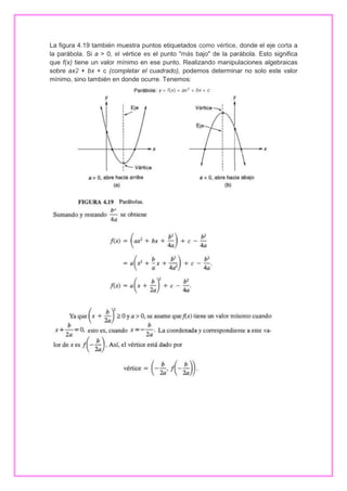 La figura 4.19 también muestra puntos etiquetados como vértice, donde el eje corta a
la parábola. Si a > 0, el vértice es el punto "más bajo" de la parábola. Esto significa
que f(x) tiene un valor mínimo en ese punto. Realizando manipulaciones algebraicas
sobre ax2 + bx + c (completar el cuadrado), podemos determinar no solo este valor
mínimo, sino también en donde ocurre. Tenemos:

 
