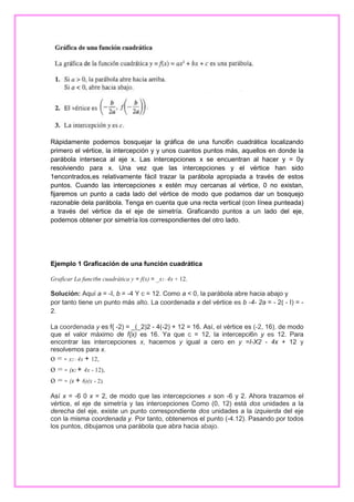 Rápidamente podemos bosquejar la gráfica de una funci6n cuadrática localizando
primero el vértice, la intercepción y y unos cuantos puntos más, aquellos en donde la
parábola interseca al eje x. Las intercepciones x se encuentran al hacer y = 0y
resolviendo para x. Una vez que las intercepciones y el vértice han sido
1encontrados,es relativamente fácil trazar la parábola apropiada a través de estos
puntos. Cuando las intercepciones x estén muy cercanas al vértice, 0 no existan,
fijaremos un punto a cada lado del vértice de modo que podamos dar un bosquejo
razonable dela parábola. Tenga en cuenta que una recta vertical (con Iínea punteada)
a través del vértice da el eje de simetría. Graficando puntos a un lado del eje,
podemos obtener por simetría los correspondientes del otro lado.

Ejemplo 1 Graficación de una función cuadrática
Graficar La funci6n cuadrática y = f(x) = _x2 - 4x + 12.

Solución: Aquí a = -I, b = -4 Y c = 12. Como a < 0, la parábola abre hacia abajo y
por tanto tiene un punto más alto. La coordenada x del vértice es b -4- 2a = - 2( - I) = 2.
La coordenada y es f{ -2) = _(_2)2 - 4(-2) + 12 = 16. Así, el vértice es (-2, 16), de modo
que el valor máximo de f{x) es 16. Ya que c = 12, la intercepci6n y es 12. Para
encontrar las intercepciones x, hacemos y igual a cero en y =I-X2 - 4x + 12 y
resolvemos para x.
o = - x2 - 4x + 12,

o = - (x2 + 4x - 12),
o = - (x + 6)(x - 2).
Así x = -6 0 x = 2, de modo que las intercepciones x son -6 y 2. Ahora trazamos el
vértice, el eje de simetría y las intercepciones Como (0, 12) está dos unidades a la
derecha del eje, existe un punto correspondiente dos unidades a la izquierda del eje
con la misma coordenada y. Por tanto, obtenemos el punto (-4.12). Pasando por todos
los puntos, dibujamos una parábola que abra hacia abajo.

 
